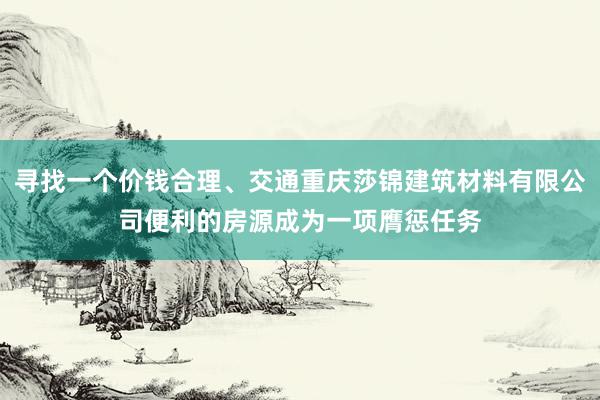 寻找一个价钱合理、交通重庆莎锦建筑材料有限公司便利的房源成为一项膺惩任务