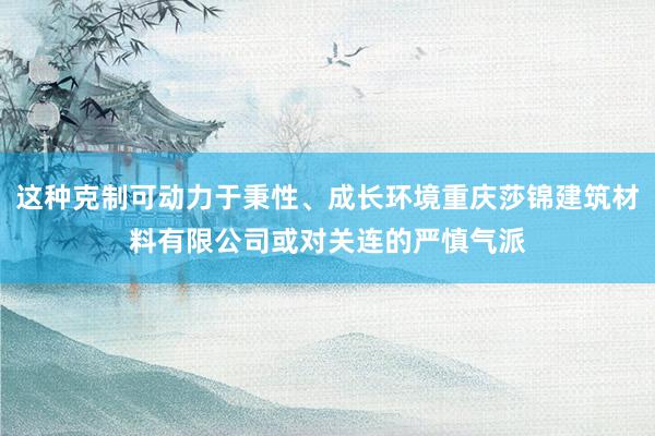 这种克制可动力于秉性、成长环境重庆莎锦建筑材料有限公司或对关连的严慎气派
