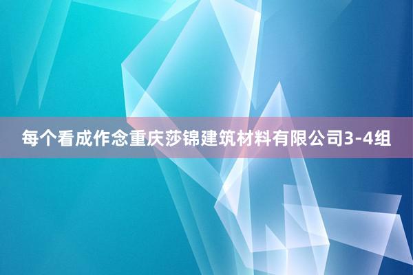 每个看成作念重庆莎锦建筑材料有限公司3-4组