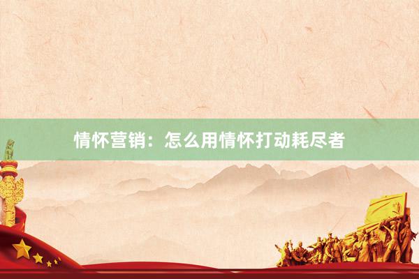 情怀营销:怎么用情怀打动耗尽者